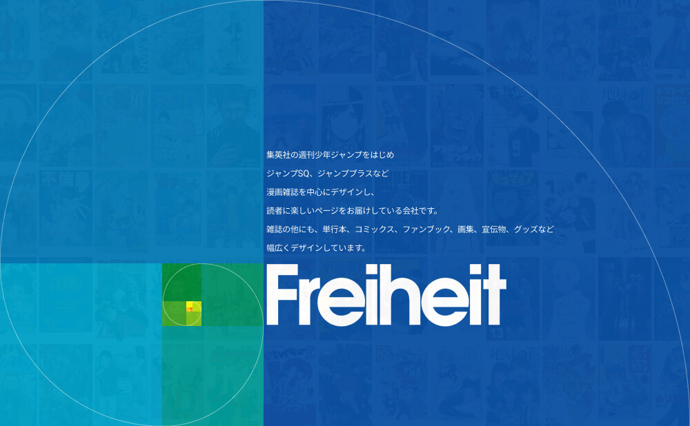 Freiheit｜集英社の週刊少年ジャンプをはじめジャンプSQ、ジャンプ+、ウルトラジャンプ、グランドジャンプPREMIUMなど
漫画雑誌を中心にデザインし、読者に楽しいページをお届けしている会社です。
雑誌のほかにも、単行本、コミックス、ファンブック、画集、宣伝物、グッズなど幅広くデザインしています。